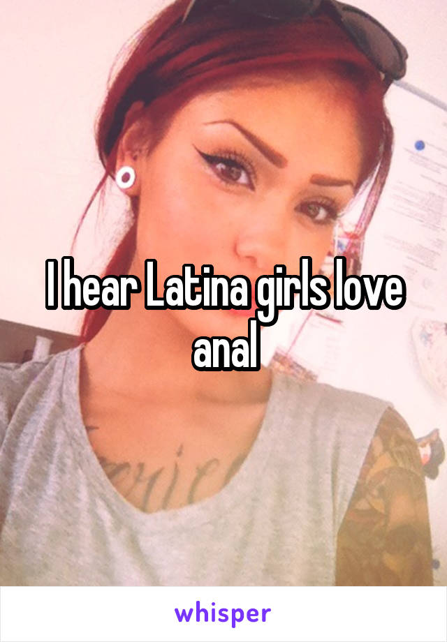 I hear Latina girls love anal