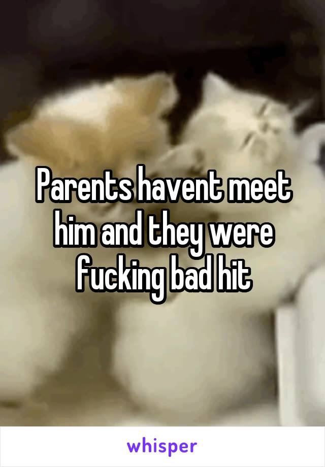 Parents havent meet him and they were fucking bad hit