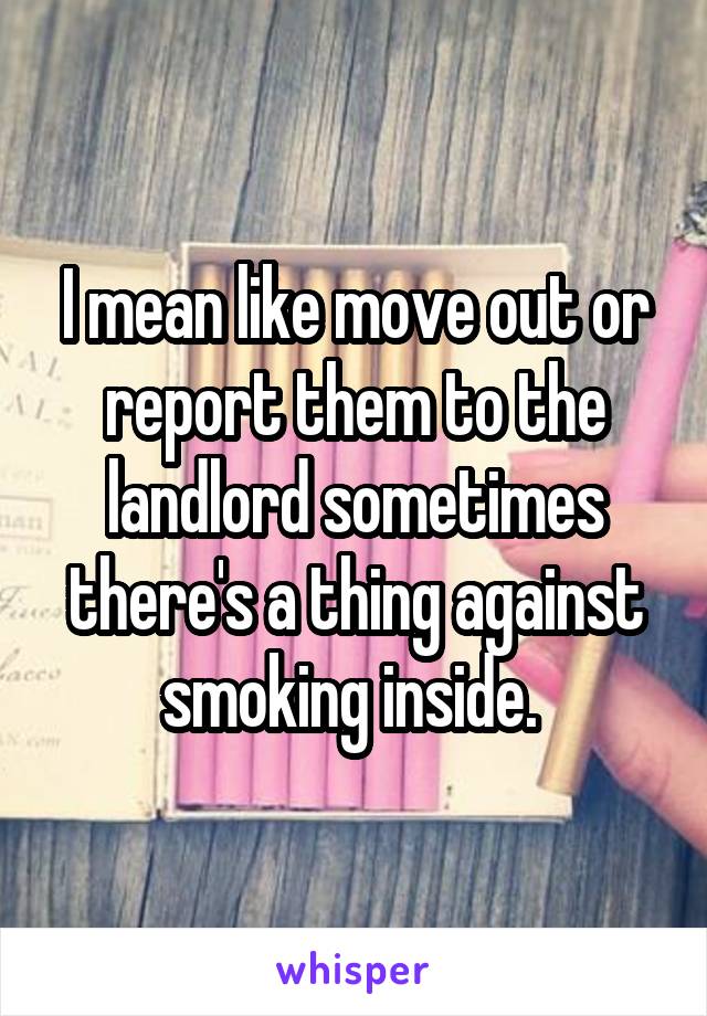 I mean like move out or report them to the landlord sometimes there's a thing against smoking inside. 