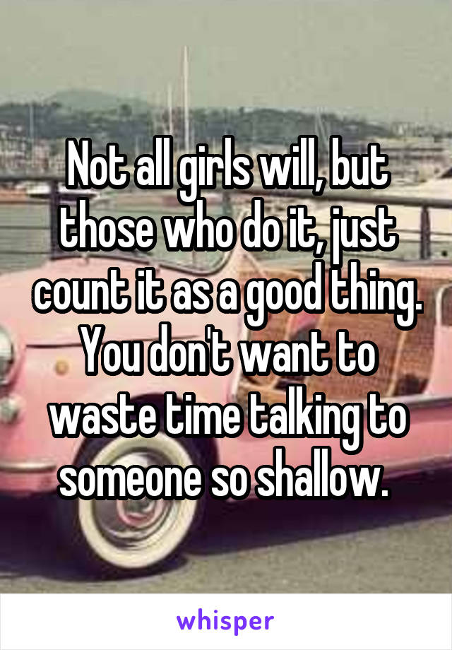 Not all girls will, but those who do it, just count it as a good thing. You don't want to waste time talking to someone so shallow. 