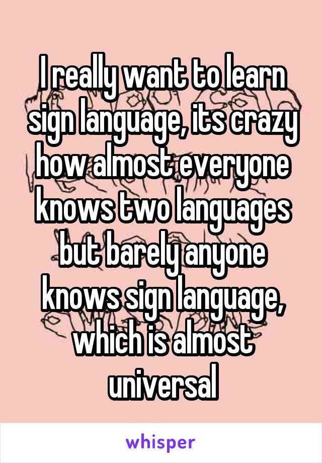 I really want to learn sign language, its crazy how almost everyone knows two languages but barely anyone knows sign language, which is almost universal