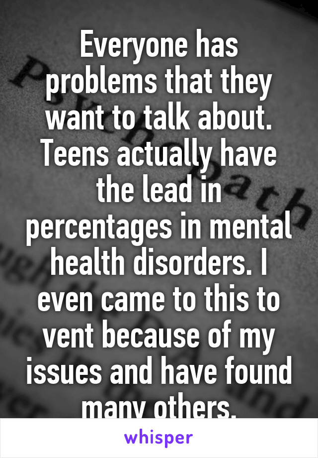 Everyone has problems that they want to talk about. Teens actually have the lead in percentages in mental health disorders. I even came to this to vent because of my issues and have found many others.