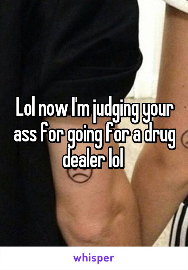 Lol now I'm judging your ass for going for a drug dealer lol 