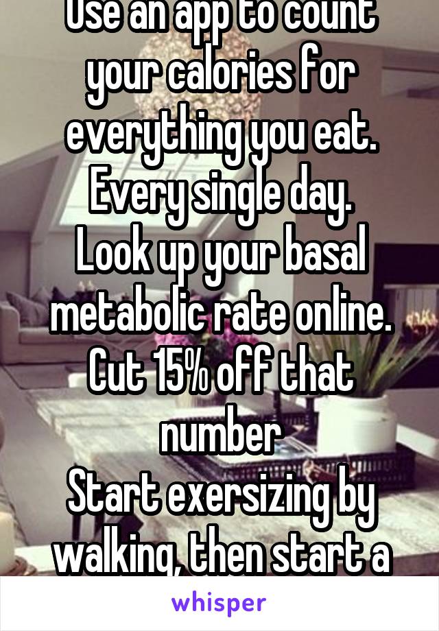 Use an app to count your calories for everything you eat. Every single day.
Look up your basal metabolic rate online.
Cut 15% off that number
Start exersizing by walking, then start a couch to 5k plan