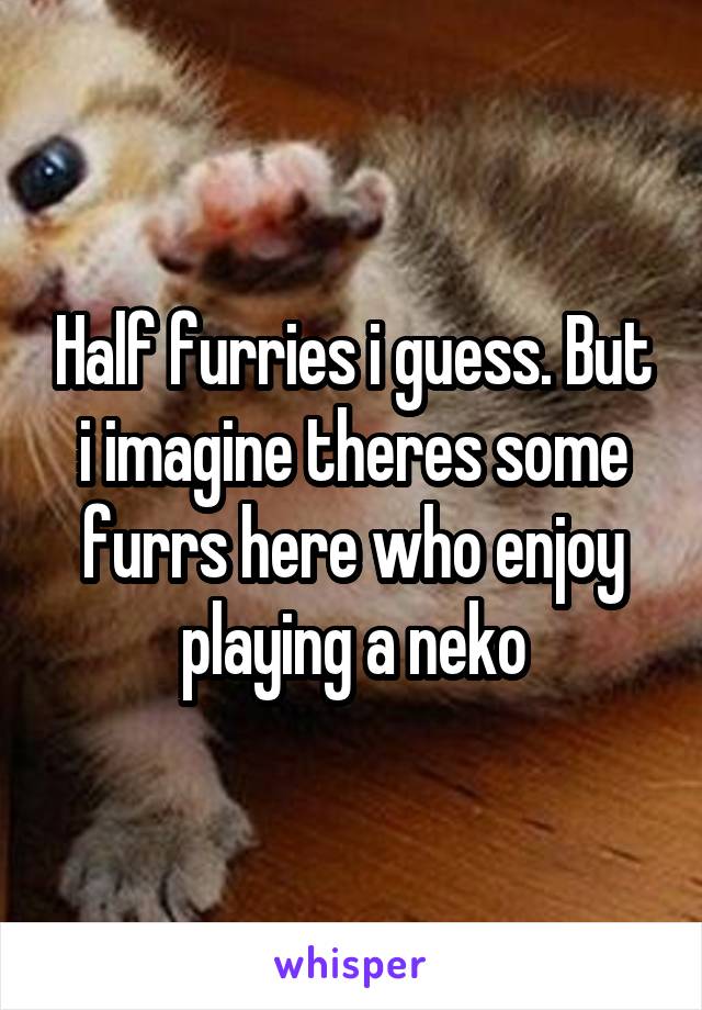 Half furries i guess. But i imagine theres some furrs here who enjoy playing a neko