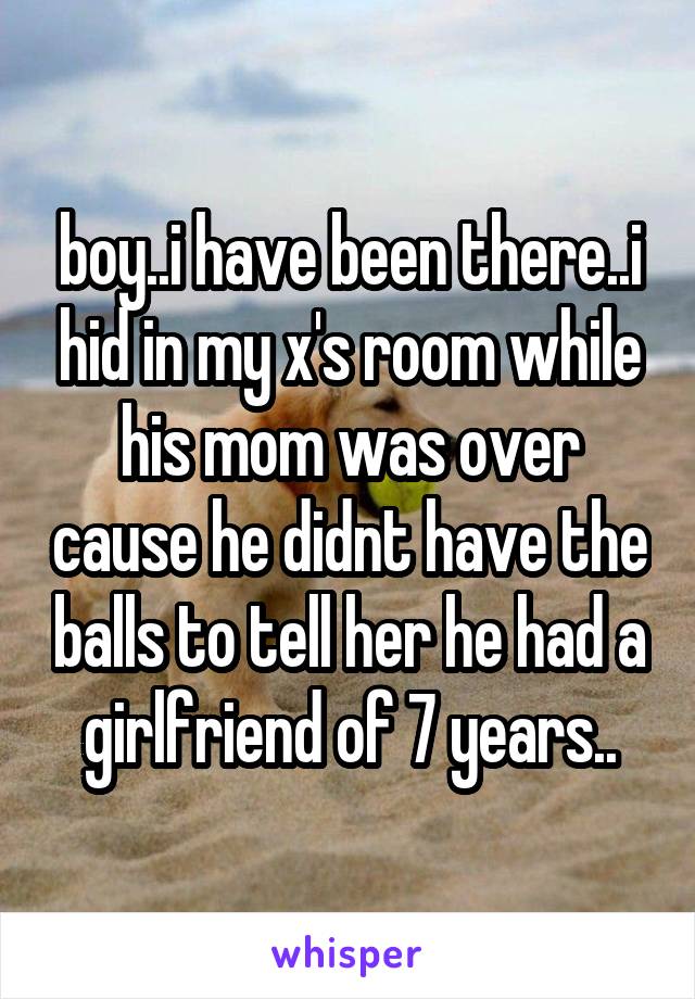 boy..i have been there..i hid in my x's room while his mom was over cause he didnt have the balls to tell her he had a girlfriend of 7 years..