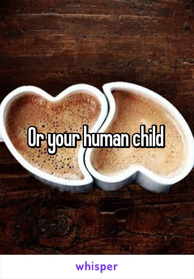 Or your human child 