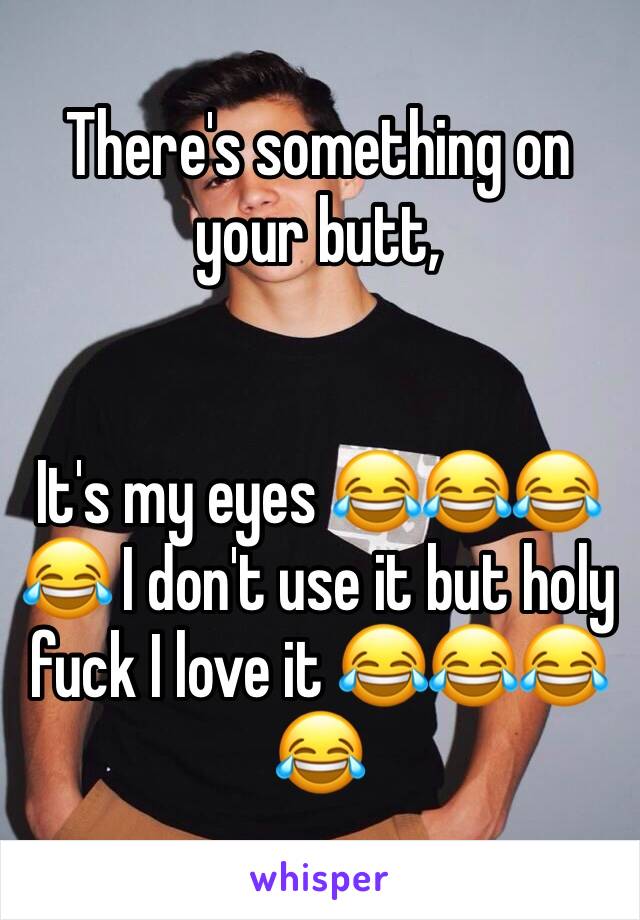 There's something on your butt,       


It's my eyes 😂😂😂😂 I don't use it but holy fuck I love it 😂😂😂😂