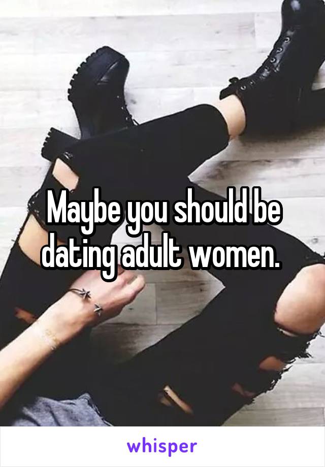 Maybe you should be dating adult women. 