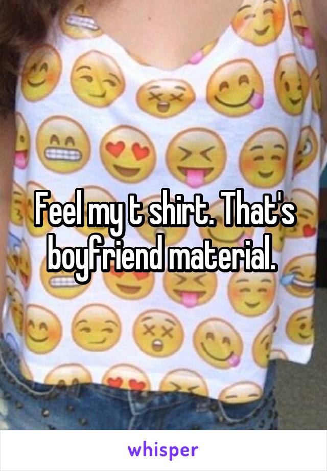 Feel my t shirt. That's boyfriend material. 