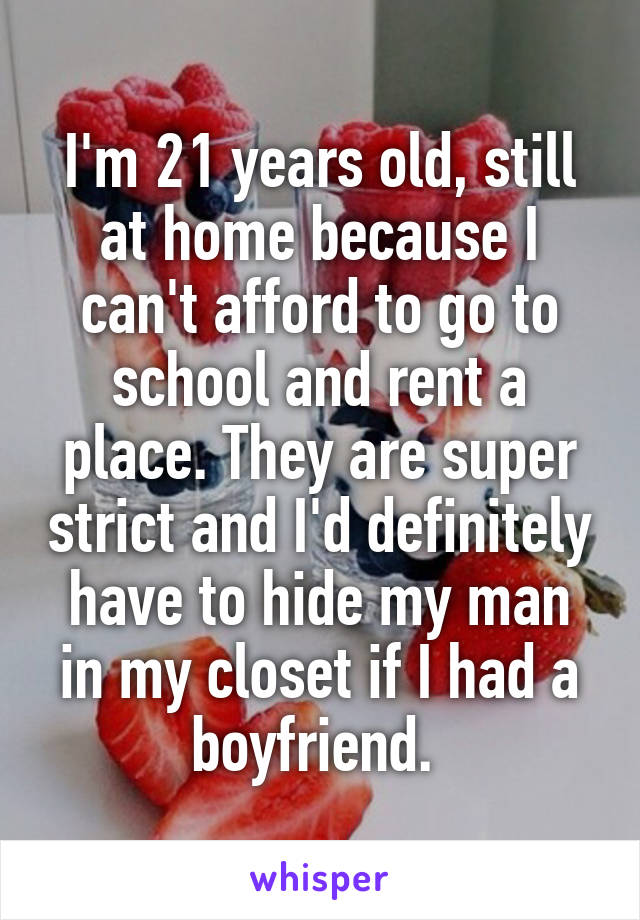 I'm 21 years old, still at home because I can't afford to go to school and rent a place. They are super strict and I'd definitely have to hide my man in my closet if I had a boyfriend. 