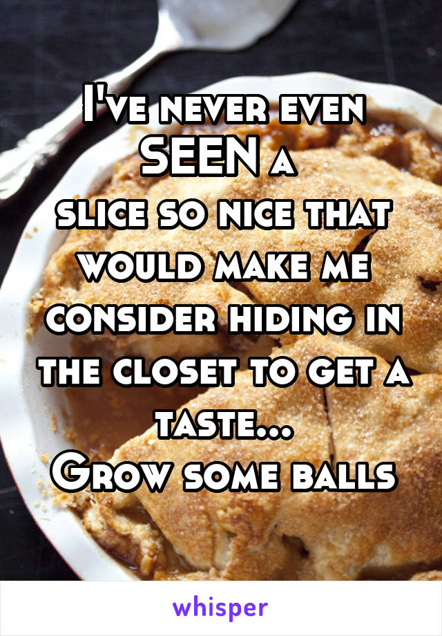 I've never even SEEN a 
slice so nice that
would make me consider hiding in the closet to get a taste...
Grow some balls
