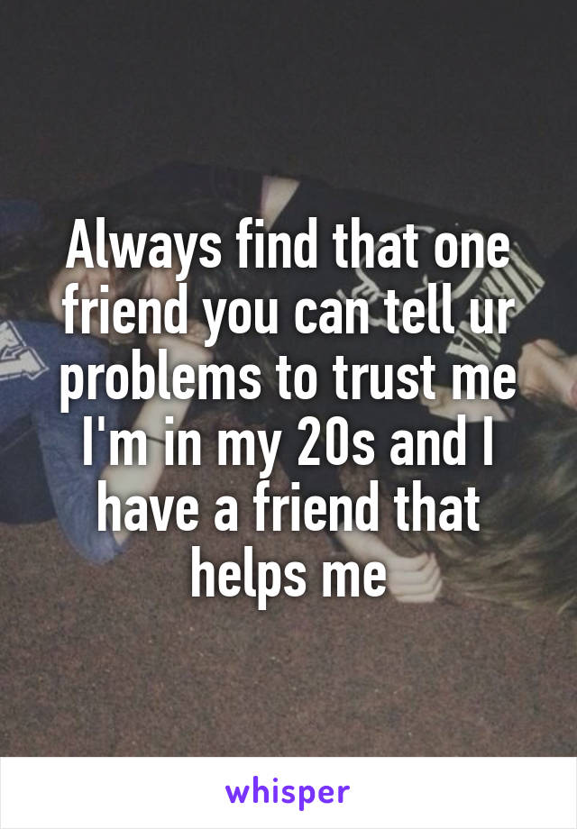 Always find that one friend you can tell ur problems to trust me I'm in my 20s and I have a friend that helps me