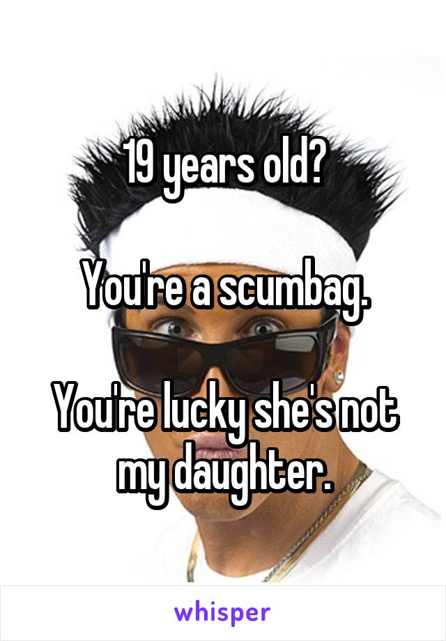 19 years old?

You're a scumbag.

You're lucky she's not my daughter.