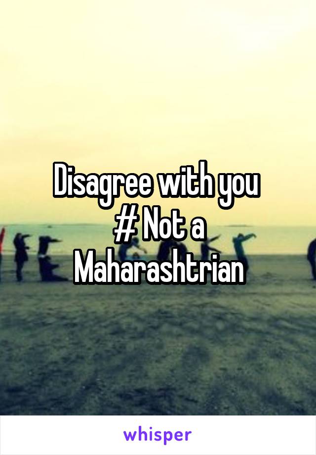  Disagree with you 
# Not a Maharashtrian