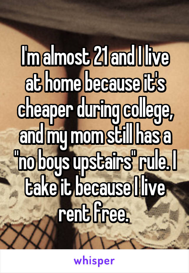 I'm almost 21 and I live at home because it's cheaper during college, and my mom still has a "no boys upstairs" rule. I take it because I live rent free. 