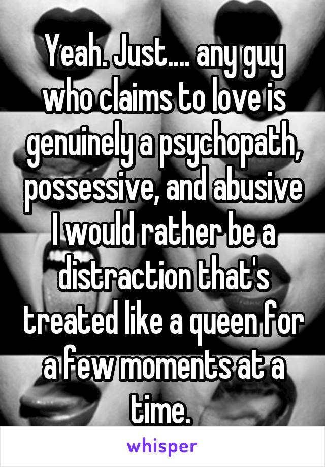 Yeah. Just.... any guy who claims to love is genuinely a psychopath, possessive, and abusive I would rather be a distraction that's treated like a queen for a few moments at a time. 