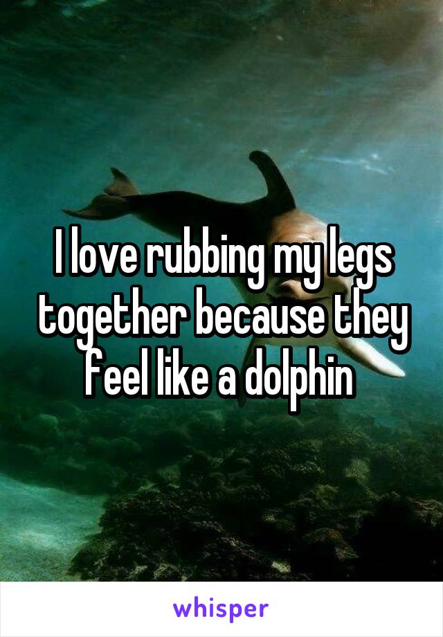 I love rubbing my legs together because they feel like a dolphin 