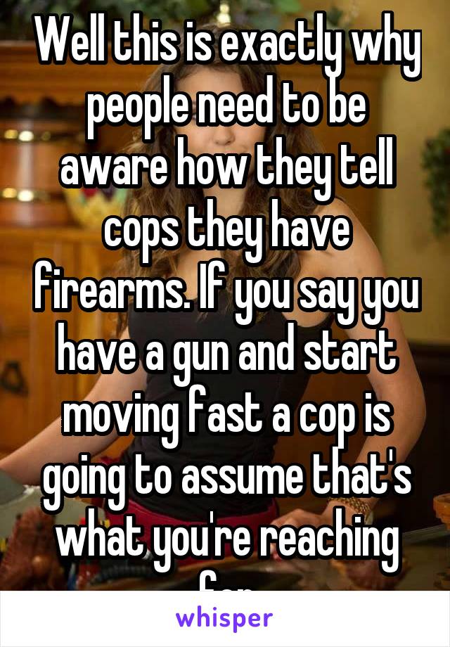 Well this is exactly why people need to be aware how they tell cops they have firearms. If you say you have a gun and start moving fast a cop is going to assume that's what you're reaching for