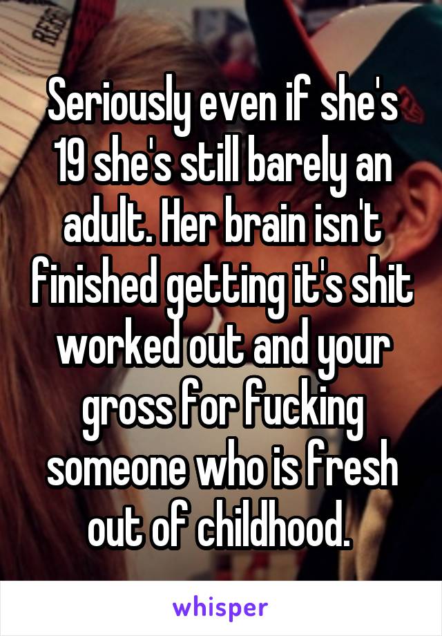 Seriously even if she's 19 she's still barely an adult. Her brain isn't finished getting it's shit worked out and your gross for fucking someone who is fresh out of childhood. 