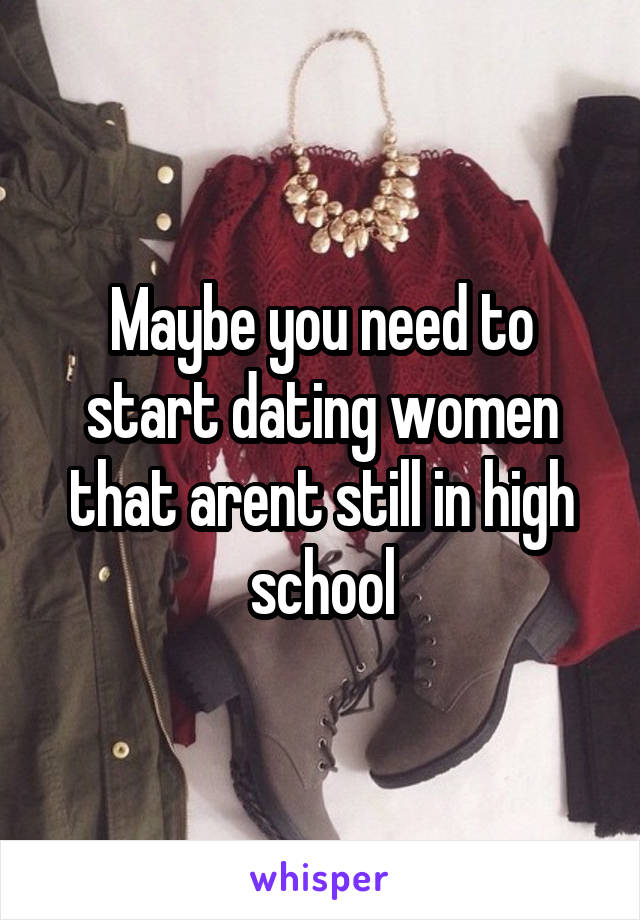 Maybe you need to start dating women that arent still in high school