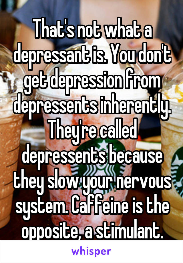 That's not what a depressant is. You don't get depression from depressents inherently. They're called depressents because they slow your nervous system. Caffeine is the opposite, a stimulant.