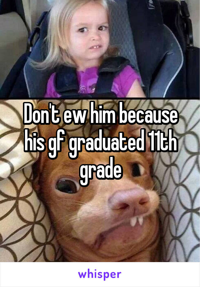 Don't ew him because his gf graduated 11th grade