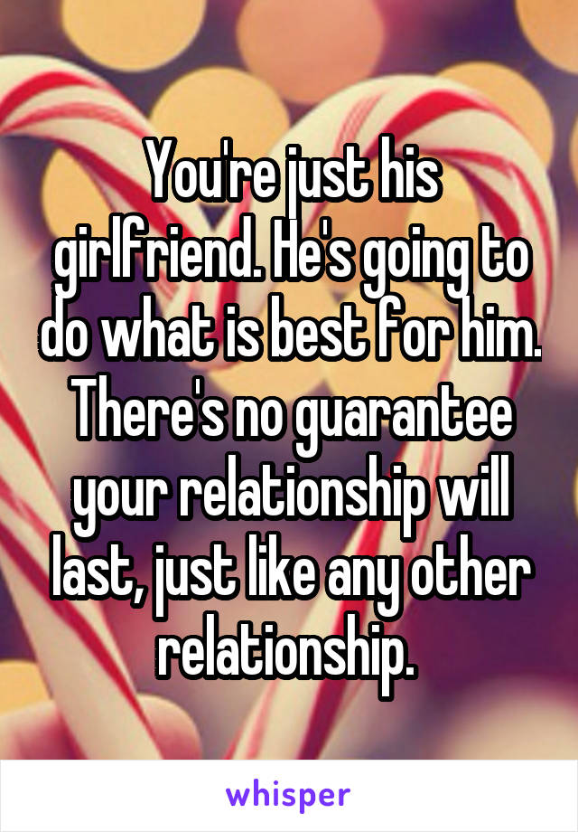You're just his girlfriend. He's going to do what is best for him. There's no guarantee your relationship will last, just like any other relationship. 