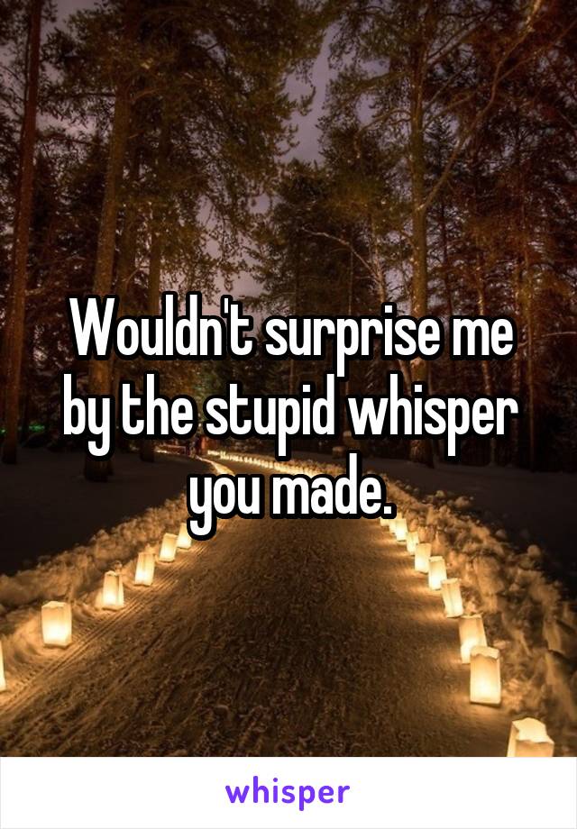 Wouldn't surprise me by the stupid whisper you made.