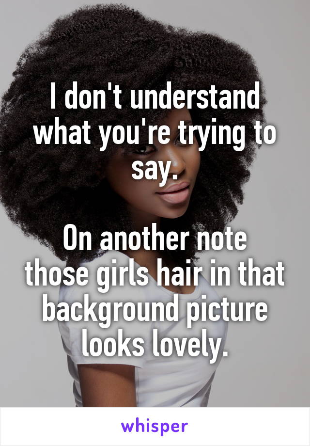 I don't understand what you're trying to say.

On another note those girls hair in that background picture looks lovely.