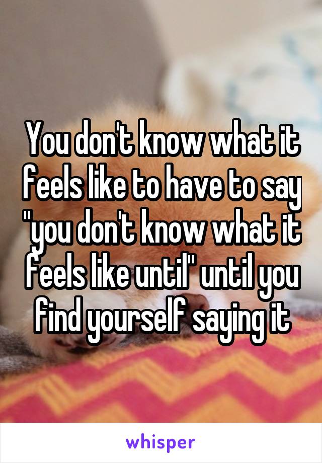 You don't know what it feels like to have to say "you don't know what it feels like until" until you find yourself saying it