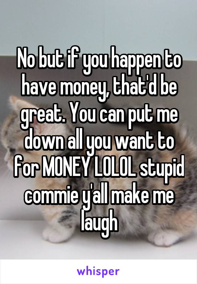 No but if you happen to have money, that'd be great. You can put me down all you want to for MONEY LOLOL stupid commie y'all make me laugh