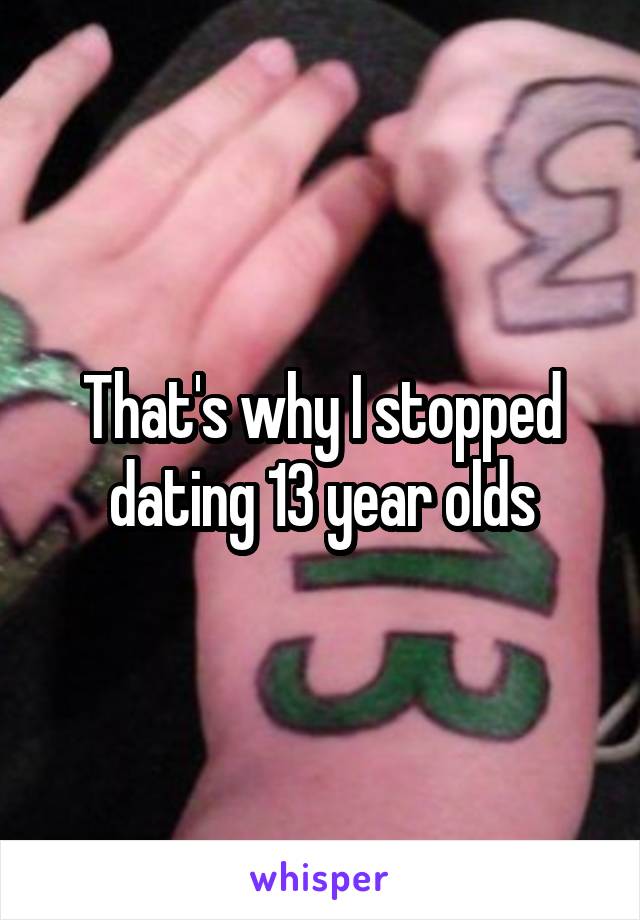 That's why I stopped dating 13 year olds