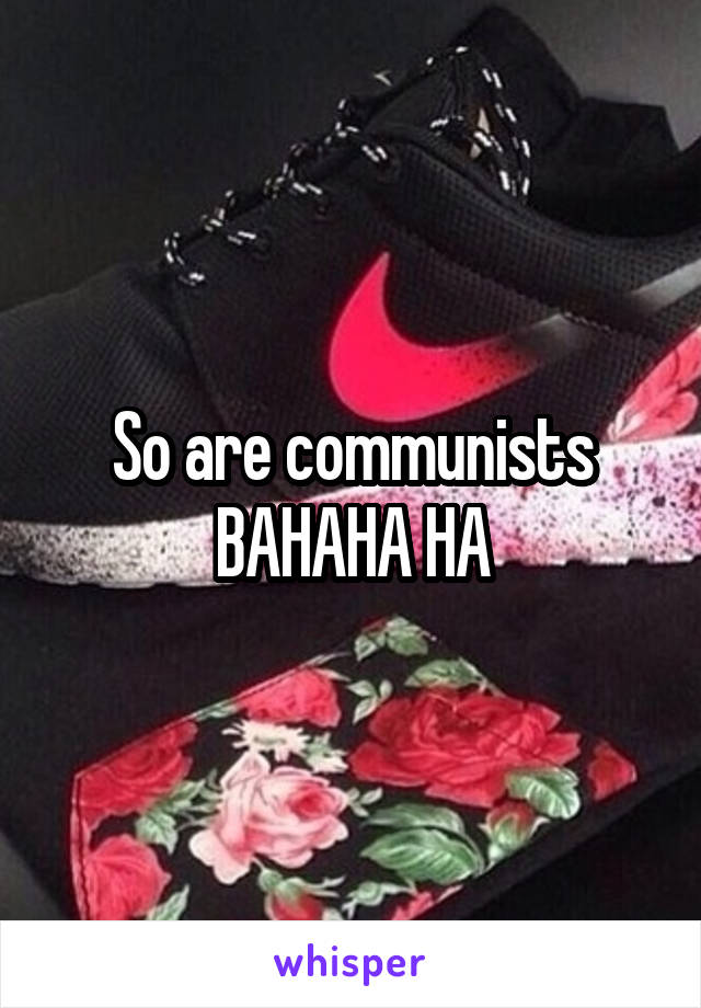 So are communists BAHAHA HA