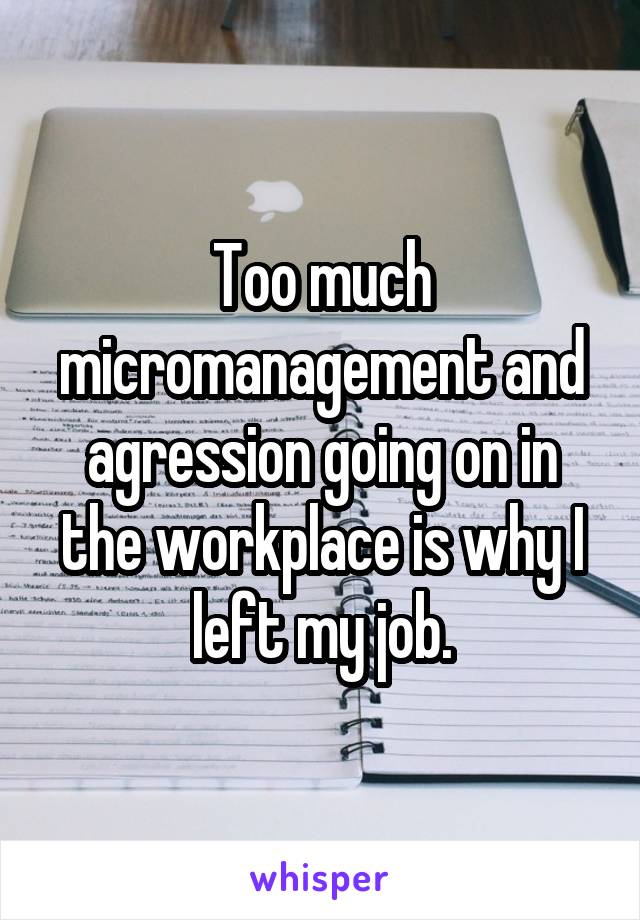 Too much micromanagement and agression going on in the workplace is why I left my job.