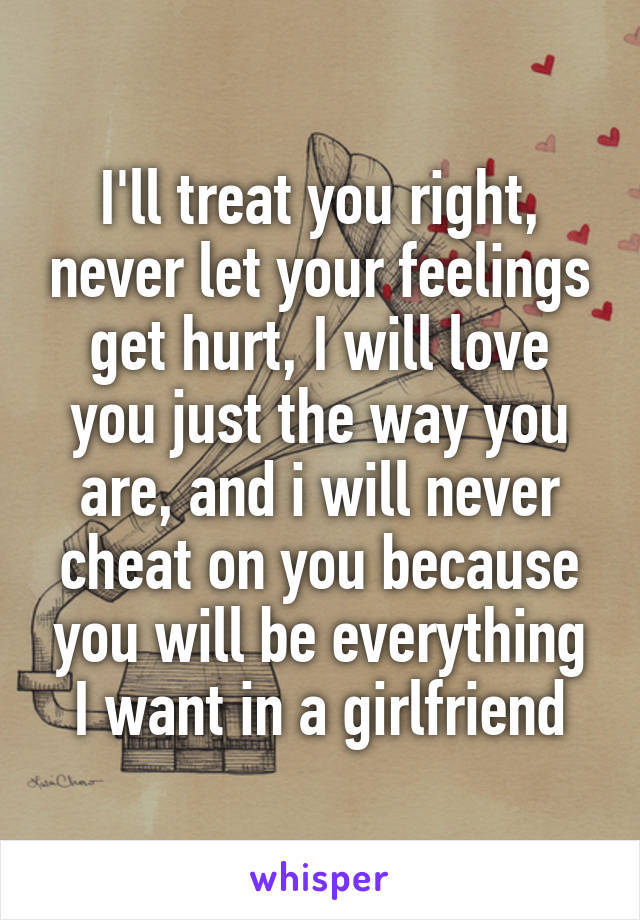 I'll treat you right, never let your feelings get hurt, I will love you just the way you are, and i will never cheat on you because you will be everything I want in a girlfriend