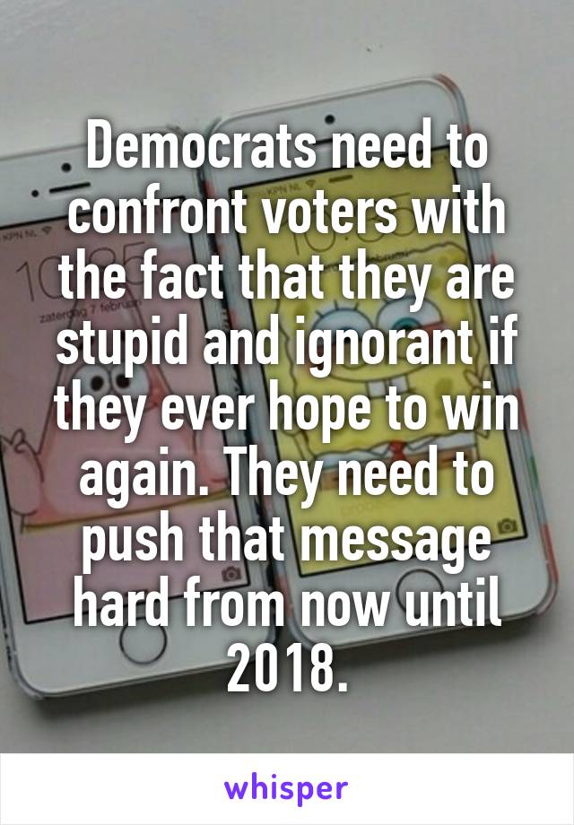  Democrats need to confront voters with the fact that they are stupid and ignorant if they ever hope to win again. They need to push that message hard from now until 2018.