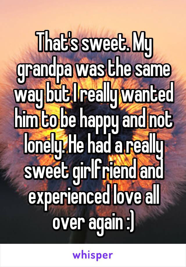 That's sweet. My grandpa was the same way but I really wanted him to be happy and not lonely. He had a really sweet girlfriend and experienced love all over again :)