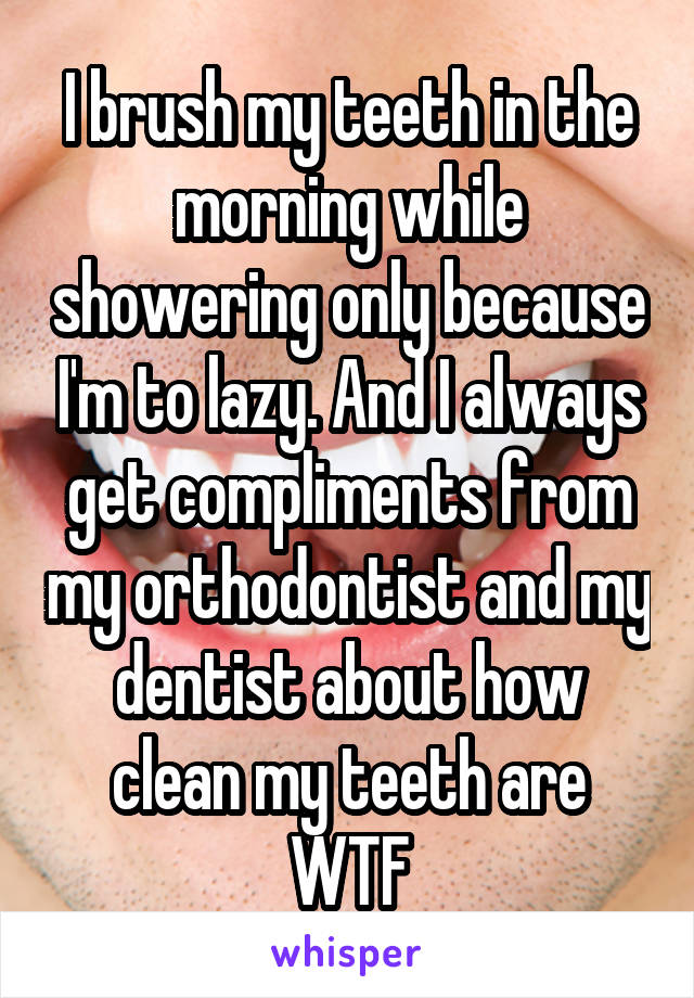 I brush my teeth in the morning while showering only because I'm to lazy. And I always get compliments from my orthodontist and my dentist about how clean my teeth are WTF