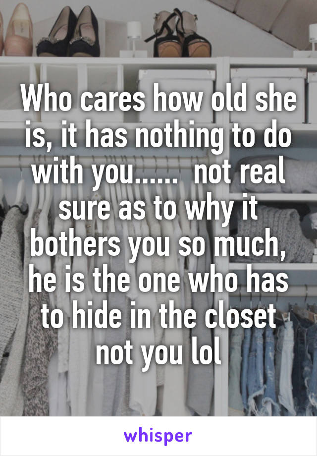 Who cares how old she is, it has nothing to do with you......  not real sure as to why it bothers you so much, he is the one who has to hide in the closet not you lol