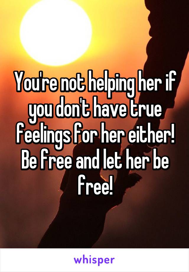You're not helping her if you don't have true feelings for her either! Be free and let her be free!