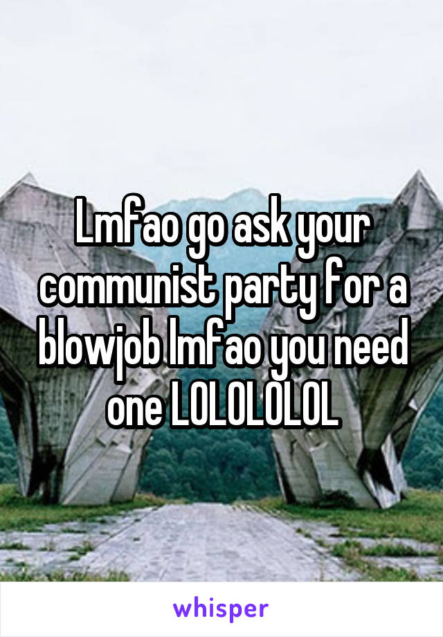 Lmfao go ask your communist party for a blowjob lmfao you need one LOLOLOLOL