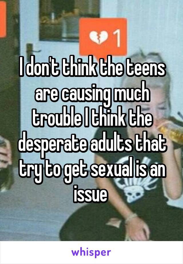 I don't think the teens are causing much trouble I think the desperate adults that try to get sexual is an issue 