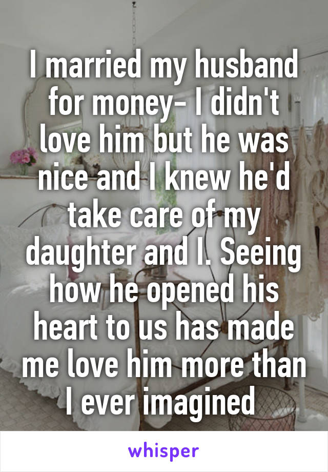 I married my husband for money- I didn't love him but he was nice and I knew he'd take care of my daughter and I. Seeing how he opened his heart to us has made me love him more than I ever imagined 