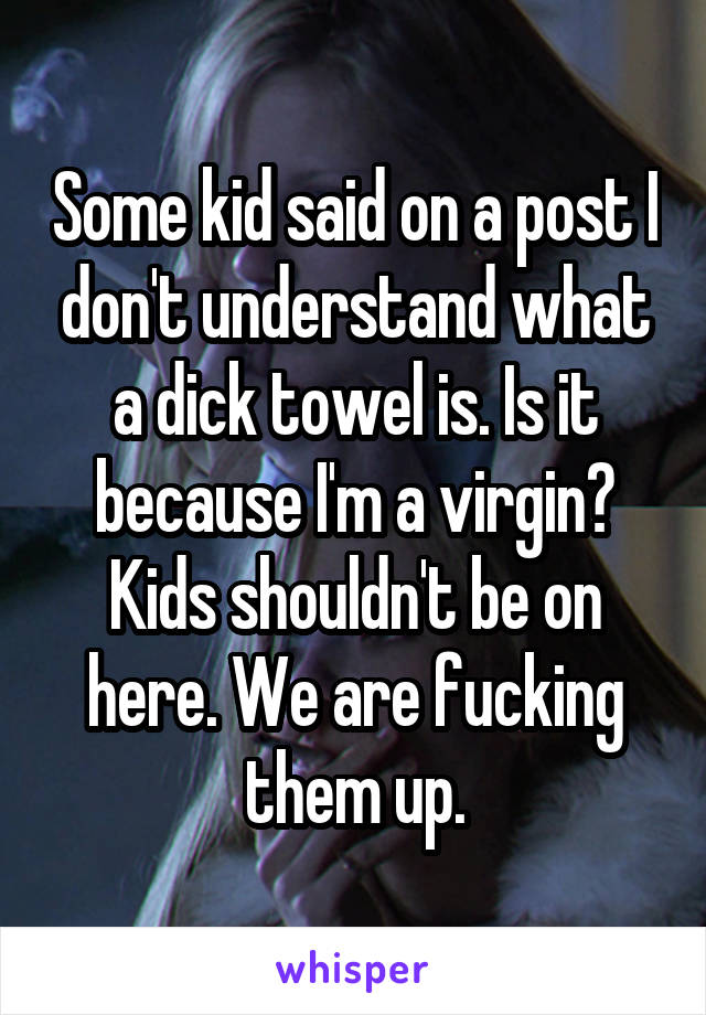 Some kid said on a post I don't understand what a dick towel is. Is it because I'm a virgin? Kids shouldn't be on here. We are fucking them up.