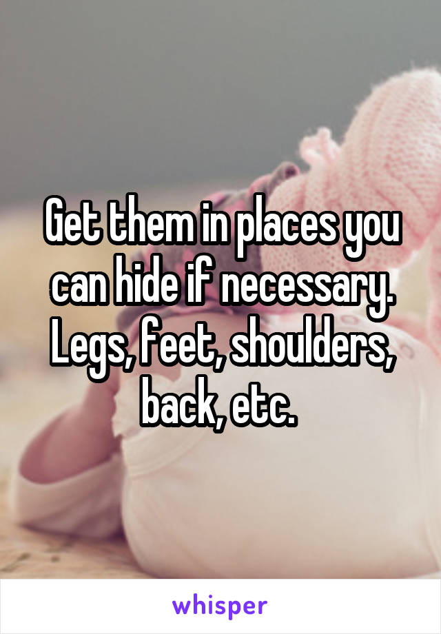 Get them in places you can hide if necessary. Legs, feet, shoulders, back, etc. 
