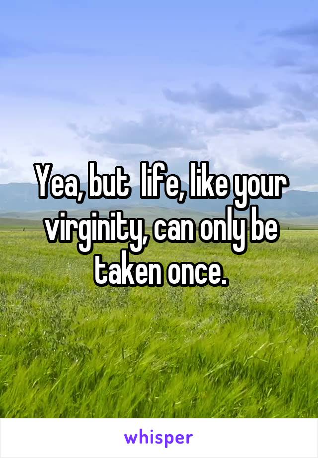 Yea, but  life, like your virginity, can only be taken once.