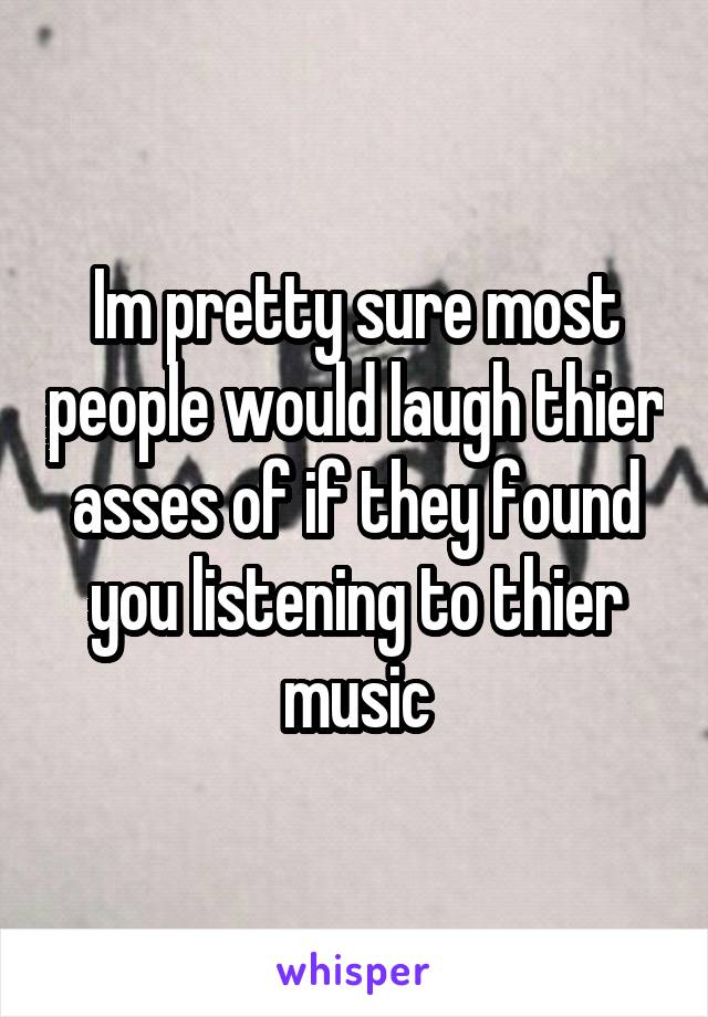 Im pretty sure most people would laugh thier asses of if they found you listening to thier music