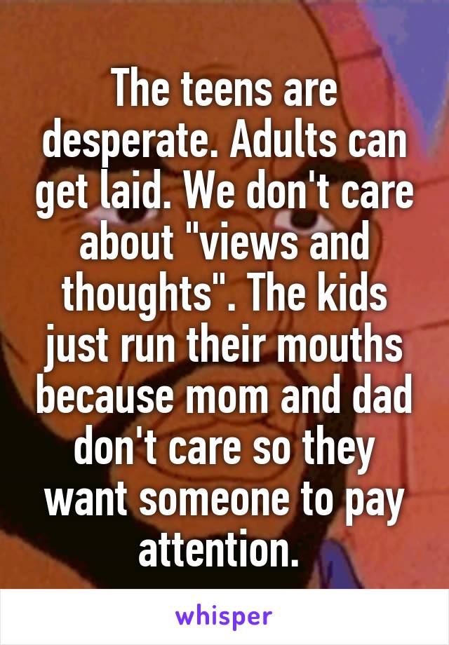 The teens are desperate. Adults can get laid. We don't care about "views and thoughts". The kids just run their mouths because mom and dad don't care so they want someone to pay attention. 