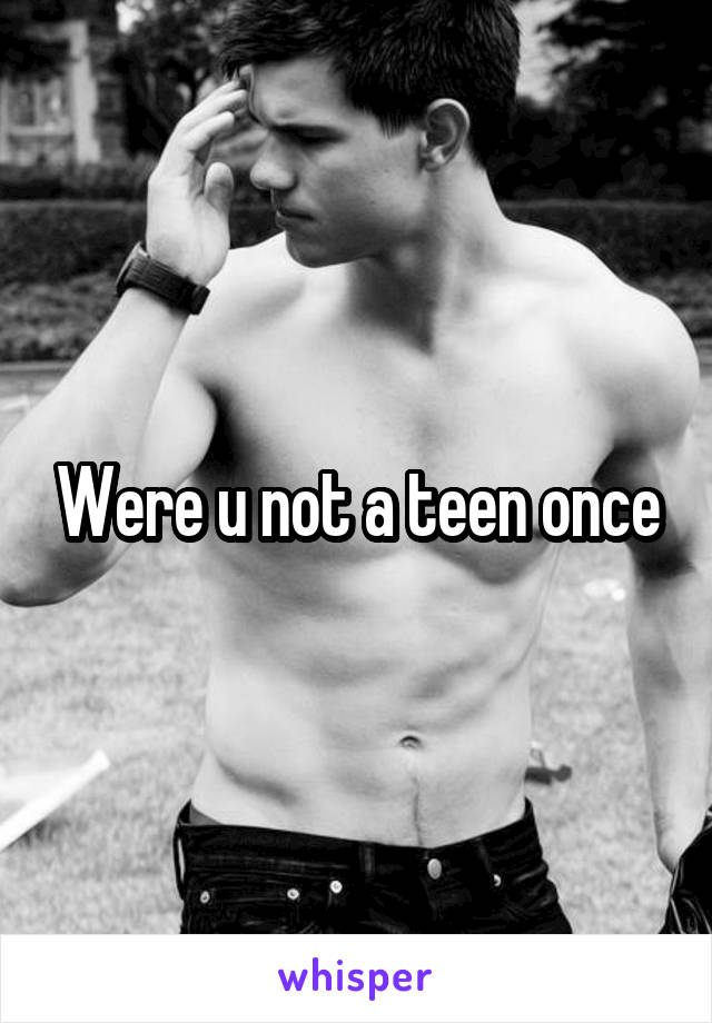 Were u not a teen once